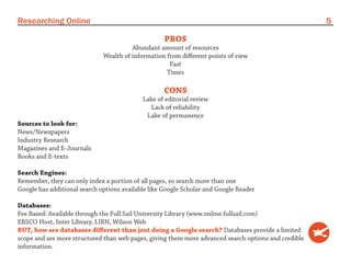 Researching Online                                                                                    5

                                                    PROS
                                        Abundant amount of resources
                              Wealth of information from different points of view
                                                     Fast
                                                    Times

                                                   CONS
                                            Lake of editorial review
                                              Lack of reliability
                                             Lake of permanence
Sources to look for:
News/Newspapers
Industry Research
Magazines and E-Journals
Books and E-texts

Search Engines:
Remember, they can only index a portion of all pages, so search more than one
Google has additional search options available like Google Scholar and Google Reader

Databases:
Fee Based: Available through the Full Sail University Library (www.online.fullsail.com)
EBSCO Host, Inter Library, LIRN, Wilson Web
BUT, how are databases different than jsut doing a Google search? Databases provide a limited
scope and are more structured than web pages, giving them more advanced search options and credible
information.
 