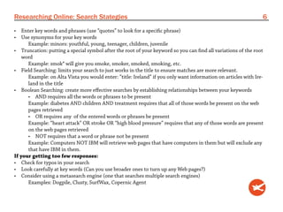 Researching Online: Search Stategies                                                                            6
•	 Enter key words and phrases (use “quotes” to look for a specific phrase)
•	 Use synonyms for your key words
      Example: minors: youthful, young, teenager, children, juvenile
•	 Truncation: putting a special symbol after the root of your keyword so you can find all variations of the root
    word
      Example: smok* will give you smoke, smoker, smoked, smoking, etc.
•	 Field Searching: limits your search to just works in the title to ensure matches are more relevant.
      Example: on Alta Vista you would enter: “title: Ireland” if you only want information on articles with Ire-
      land in the title
•	 Boolean Searching: create more effective searches by establishing relationships between your keywords
      •	 AND requires all the words or phrases to be present
      Example: diabetes AND children AND treatment requires that all of those words be present on the web
      pages retrieved
      •	 OR requires any of the entered words or phrases be present
      Example: “heart attack” OR stroke OR “high blood pressure” requires that any of those words are present
      on the web pages retrieved
      •	 NOT requires that a word or phrase not be present
      Example: Computers NOT IBM will retrieve web pages that have computers in them but will exclude any
      that have IBM in them.
If your getting too few responses:
•	 Check for typos in your search
•	 Look carefully at key words (Can you use broader ones to turn up any Web pages?)
•	 Consider using a metasearch engine (one that searches multiple search engines)
      Examples: Dogpile, Clusty, SurfWax, Copernic Agent
 