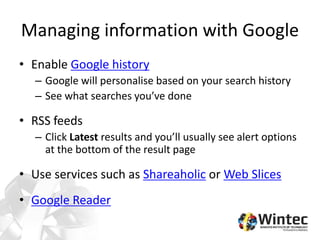 Managing information with Google
• Enable Google history
– Google will personalise based on your search history
– See what searches you’ve done
• RSS feeds
– Click Latest results and you’ll usually see alert options
at the bottom of the result page
• Use services such as Shareaholic or Web Slices
• Google Reader
 