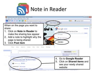 Note in Reader
When on the page you want to
share:
1. Click on Note in Reader to
make the sharing box appear
2. Add a note to highlight why the
page is being shared
3. Click Post item
4. Go to Google Reader
5. Click on Shared items and
see your newly shared
website
 