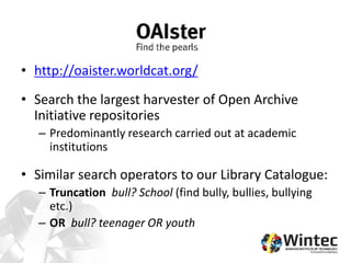 • http://oaister.worldcat.org/
• Search the largest harvester of Open Archive
Initiative repositories
– Predominantly research carried out at academic
institutions
• Similar search operators to our Library Catalogue:
– Truncation bull? School (find bully, bullies, bullying
etc.)
– OR bull? teenager OR youth
 