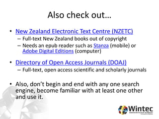 Also check out…
• New Zealand Electronic Text Centre (NZETC)
– Full-text New Zealand books out of copyright
– Needs an epub reader such as Stanza (mobile) or
Adobe Digital Editions (computer)
• Directory of Open Access Journals (DOAJ)
– Full-text, open access scientific and scholarly journals
• Also, don’t begin and end with any one search
engine, become familiar with at least one other
and use it.
 