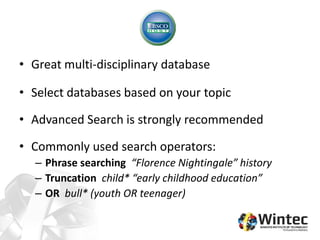• Great multi-disciplinary database
• Select databases based on your topic
• Advanced Search is strongly recommended
• Commonly used search operators:
– Phrase searching “Florence Nightingale” history
– Truncation child* “early childhood education”
– OR bull* (youth OR teenager)
 