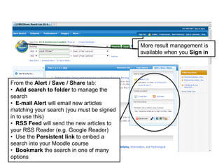 More result management is
available when you Sign in
From the Alert / Save / Share tab:
• Add search to folder to manage the
search
• E-mail Alert will email new articles
matching your search (you must be signed
in to use this)
• RSS Feed will send the new articles to
your RSS Reader (e.g. Google Reader)
• Use the Persistent link to embed a
search into your Moodle course
• Bookmark the search in one of many
options
 