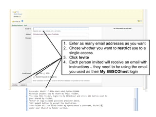 1. Enter as many email addresses as you want
2. Chose whether you want to restrict use to a
single access
3. Click Invite
4. Each person invited will receive an email with
instructions – they need to be using the email
you used as their My EBSCOhost login
 