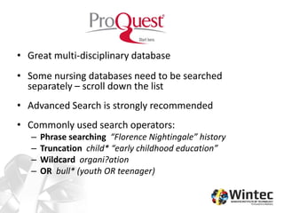 • Great multi-disciplinary database
• Some nursing databases need to be searched
separately – scroll down the list
• Advanced Search is strongly recommended
• Commonly used search operators:
– Phrase searching “Florence Nightingale” history
– Truncation child* “early childhood education”
– Wildcard organi?ation
– OR bull* (youth OR teenager)
 