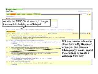 As with the EBSCOhost search, I changed
the search to bullying as a Subject
Tick any relevant articles to
place them in My Research,
where you can create a
bibliography, email, export
the citations or create a
webpage from them
 