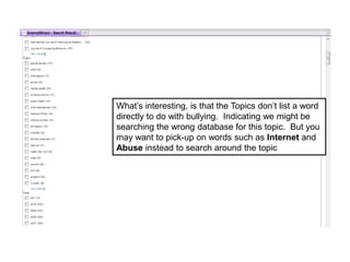 What’s interesting, is that the Topics don’t list a word
directly to do with bullying. Indicating we might be
searching the wrong database for this topic. But you
may want to pick-up on words such as Internet and
Abuse instead to search around the topic
 