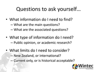 Questions to ask yourself…
• What information do I need to find?
– What are the main questions?
– What are the associated questions?
• What type of information do I need?
– Public opinion, or academic research?
• What limits do I need to consider?
– New Zealand, or international?
– Current only, or is historical acceptable?
 