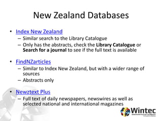 New Zealand Databases
• Index New Zealand
– Similar search to the Library Catalogue
– Only has the abstracts, check the Library Catalogue or
Search for a journal to see if the full text is available
• FindNZarticles
– Similar to Index New Zealand, but with a wider range of
sources
– Abstracts only
• Newztext Plus
– Full text of daily newspapers, newswires as well as
selected national and international magazines
 