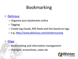 Bookmarking
• Delicious
– Organise your bookmarks online
– Tagging
– Create tag clouds, RSS feeds and lists based on tags
– e.g. http://www.delicious.com/wintecnursing
• Diigo
– Bookmarking and information management
– Highlight, screenshots, notes etc
 