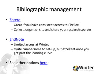 Bibliographic management
• Zotero
– Great if you have consistent access to FireFox
– Collect, organize, cite and share your research sources
• EndNote
– Limited access at Wintec
– Quite cumbersome to set-up, but excellent once you
get past the learning curve
• See other options here
 