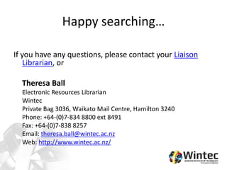 Happy searching…
If you have any questions, please contact your Liaison
Librarian, or
Theresa Ball
Electronic Resources Librarian
Wintec
Private Bag 3036, Waikato Mail Centre, Hamilton 3240
Phone: +64-(0)7-834 8800 ext 8491
Fax: +64-(0)7-838 8257
Email: theresa.ball@wintec.ac.nz
Web: http://www.wintec.ac.nz/
 
