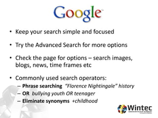 • Keep your search simple and focused
• Try the Advanced Search for more options
• Check the page for options – search images,
blogs, news, time frames etc
• Commonly used search operators:
– Phrase searching “Florence Nightingale” history
– OR bullying youth OR teenager
– Eliminate synonyms +childhood
 