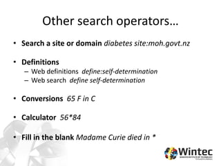 Other search operators…
• Search a site or domain diabetes site:moh.govt.nz
• Definitions
– Web definitions define:self-determination
– Web search define self-determination
• Conversions 65 F in C
• Calculator 56*84
• Fill in the blank Madame Curie died in *
 