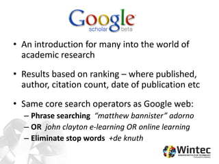 • An introduction for many into the world of
academic research
• Results based on ranking – where published,
author, citation count, date of publication etc
• Same core search operators as Google web:
– Phrase searching “matthew bannister” adorno
– OR john clayton e-learning OR online learning
– Eliminate stop words +de knuth
 