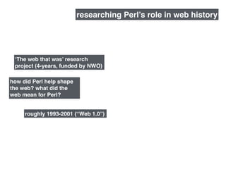 roughly 1993-2001 (“Web 1.0”)
how did Perl help shape
the web? what did the
web mean for Perl?
researching Perl’s role in web history
‘The web that was’ research
project (4-years, funded by NWO)
 