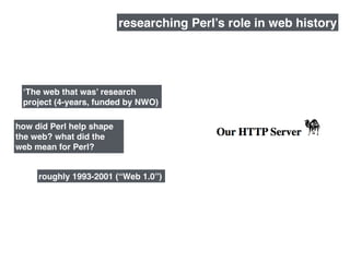 how did Perl help shape
the web? what did the
web mean for Perl?
roughly 1993-2001 (“Web 1.0”)
researching Perl’s role in web history
‘The web that was’ research
project (4-years, funded by NWO)
 
