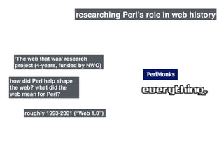how did Perl help shape
the web? what did the
web mean for Perl?
roughly 1993-2001 (“Web 1.0”)
researching Perl’s role in web history
‘The web that was’ research
project (4-years, funded by NWO)
 