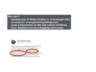 Who am I?!
- assistant prof @ Media Studies, U. of Groningen (NL)!
- no comp sci. or programming background!
- wrote a dissertation on 90s web culture (HotWired,
Suck, Slashdot and early blogging community)
 