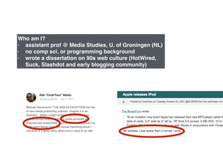 Who am I?!
- assistant prof @ Media Studies, U. of Groningen (NL)!
- no comp sci. or programming background!
- wrote a dissertation on 90s web culture (HotWired,
Suck, Slashdot and early blogging community)
 