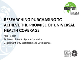 RESEARCHING PURCHASING TO
ACHIEVE THE PROMISE OF UNIVERSAL
HEALTH COVERAGE
Kara Hanson
Professor of Health System Economics
Department of Global Health and Development
 