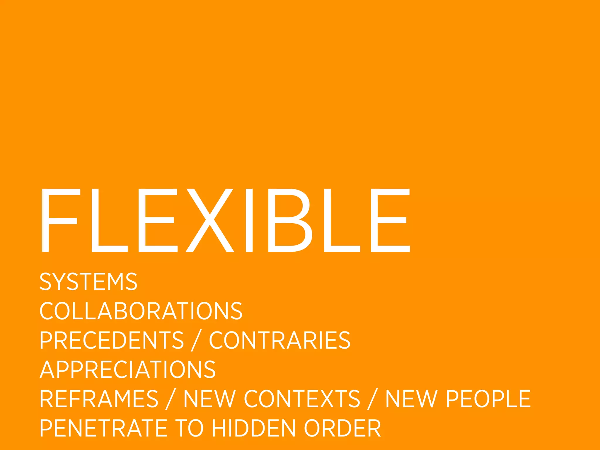 FLEXIBLE
SYSTEMS
COLLABORATIONS
PRECEDENTS / CONTRARIES
APPRECIATIONS
REFRAMES / NEW CONTEXTS / NEW PEOPLE
PENETRATE TO HIDDEN ORDER
 