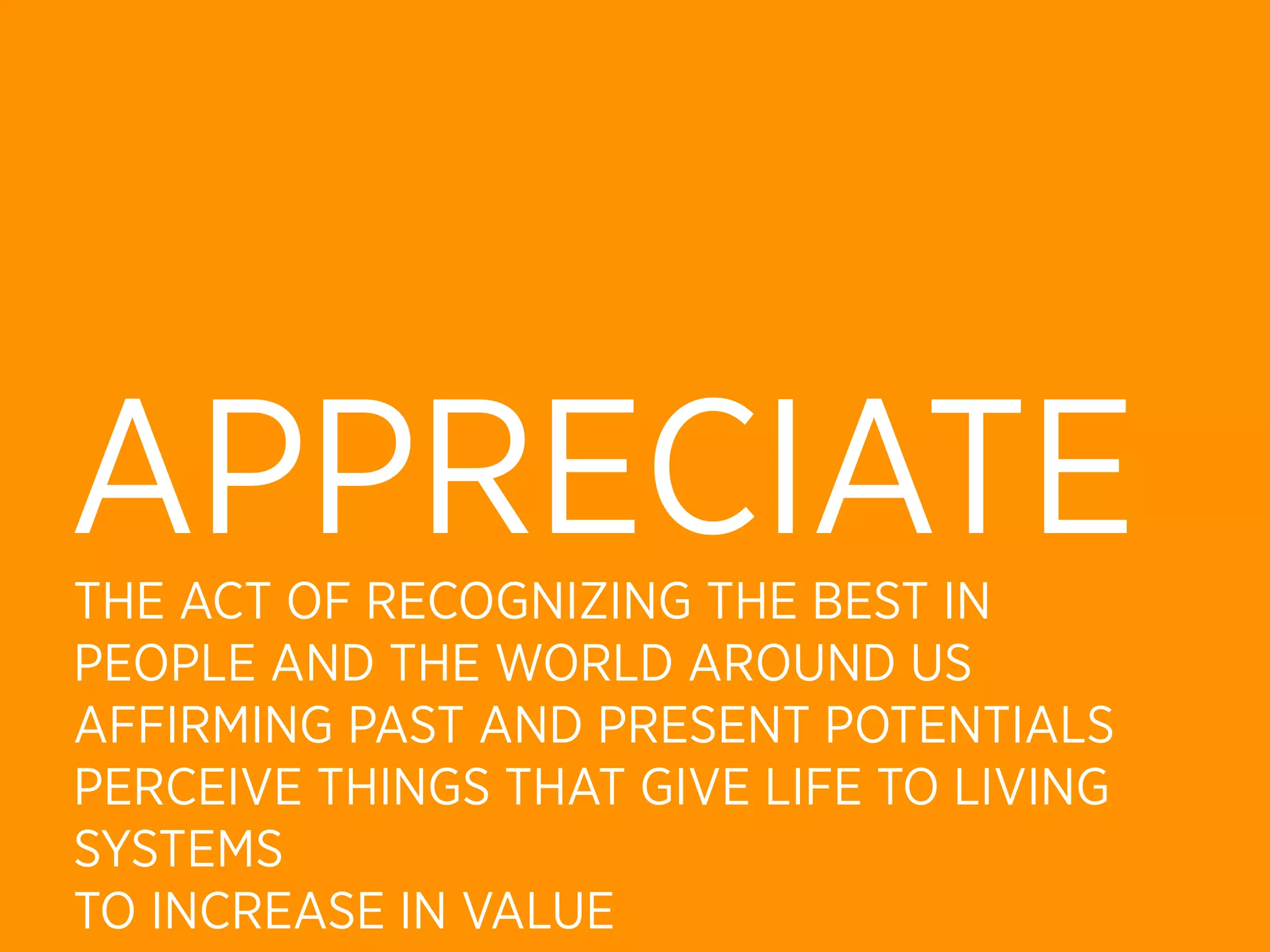 APPRECIATE
THE ACT OF RECOGNIZING THE BEST IN
PEOPLE AND THE WORLD AROUND US
AFFIRMING PAST AND PRESENT POTENTIALS
PERCEIVE THINGS THAT GIVE LIFE TO LIVING
SYSTEMS
TO INCREASE IN VALUE
 
