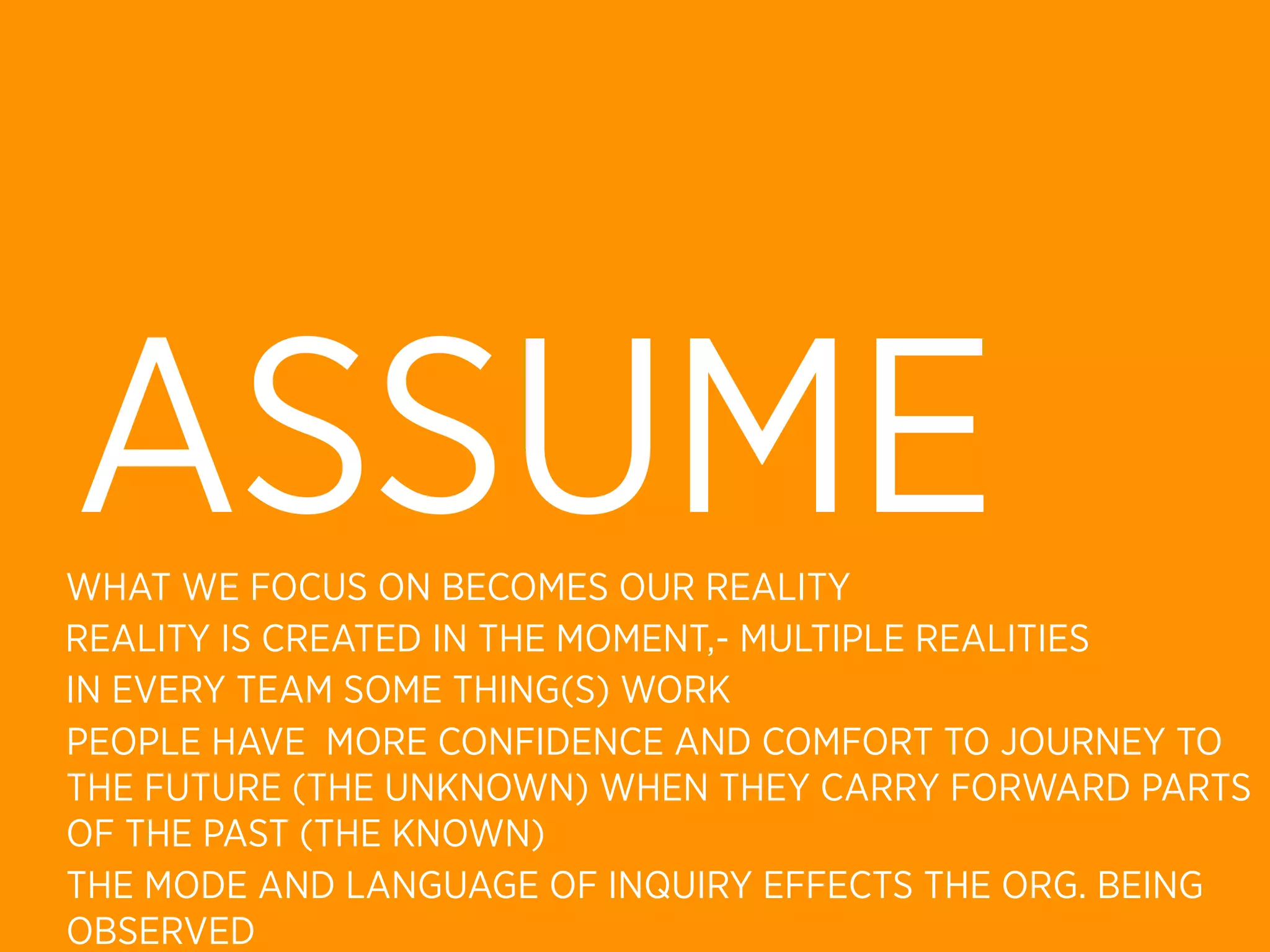 ASSUME
WHAT WE FOCUS ON BECOMES OUR REALITY
REALITY IS CREATED IN THE MOMENT,- MULTIPLE REALITIES
IN EVERY TEAM SOME THING(S) WORK
PEOPLE HAVE MORE CONFIDENCE AND COMFORT TO JOURNEY TO
THE FUTURE (THE UNKNOWN) WHEN THEY CARRY FORWARD PARTS
OF THE PAST (THE KNOWN)
THE MODE AND LANGUAGE OF INQUIRY EFFECTS THE ORG. BEING
OBSERVED
 