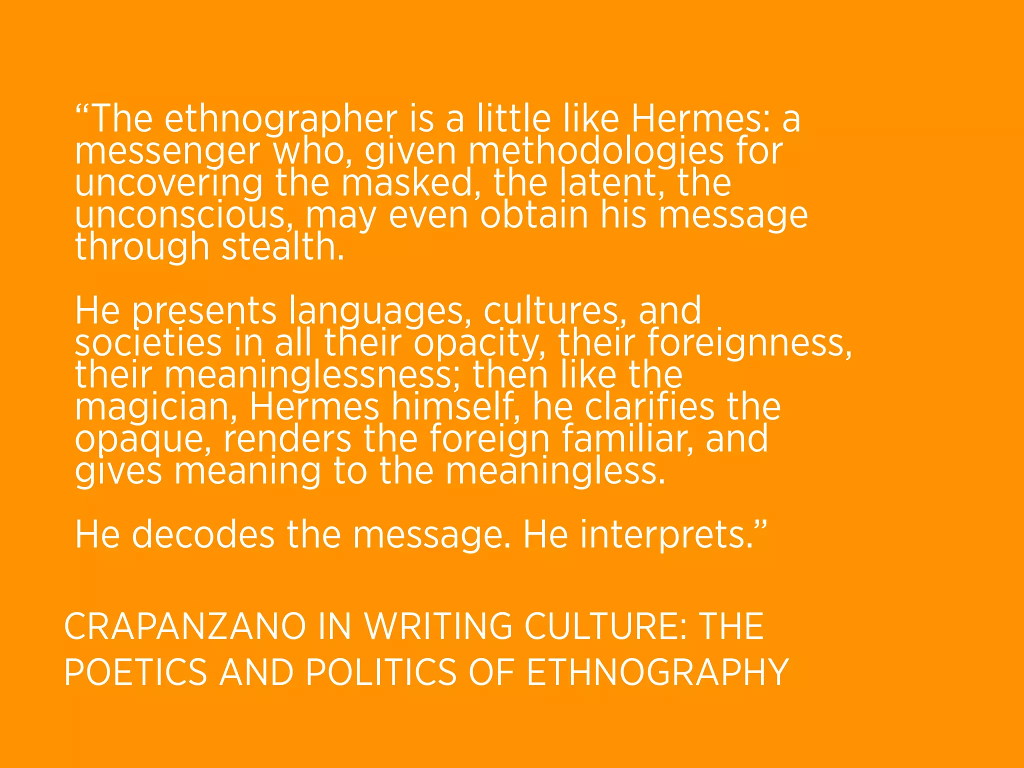 “The ethnographer is a little like Hermes: a
messenger who, given methodologies for
uncovering the masked, the latent, the
unconscious, may even obtain his message
through stealth.
He presents languages, cultures, and
societies in all their opacity, their foreignness,
their meaninglessness; then like the
magician, Hermes himself, he clariﬁes the
opaque, renders the foreign familiar, and
gives meaning to the meaningless.
He decodes the message. He interprets.”

CRAPANZANO IN WRITING CULTURE: THE
POETICS AND POLITICS OF ETHNOGRAPHY
 