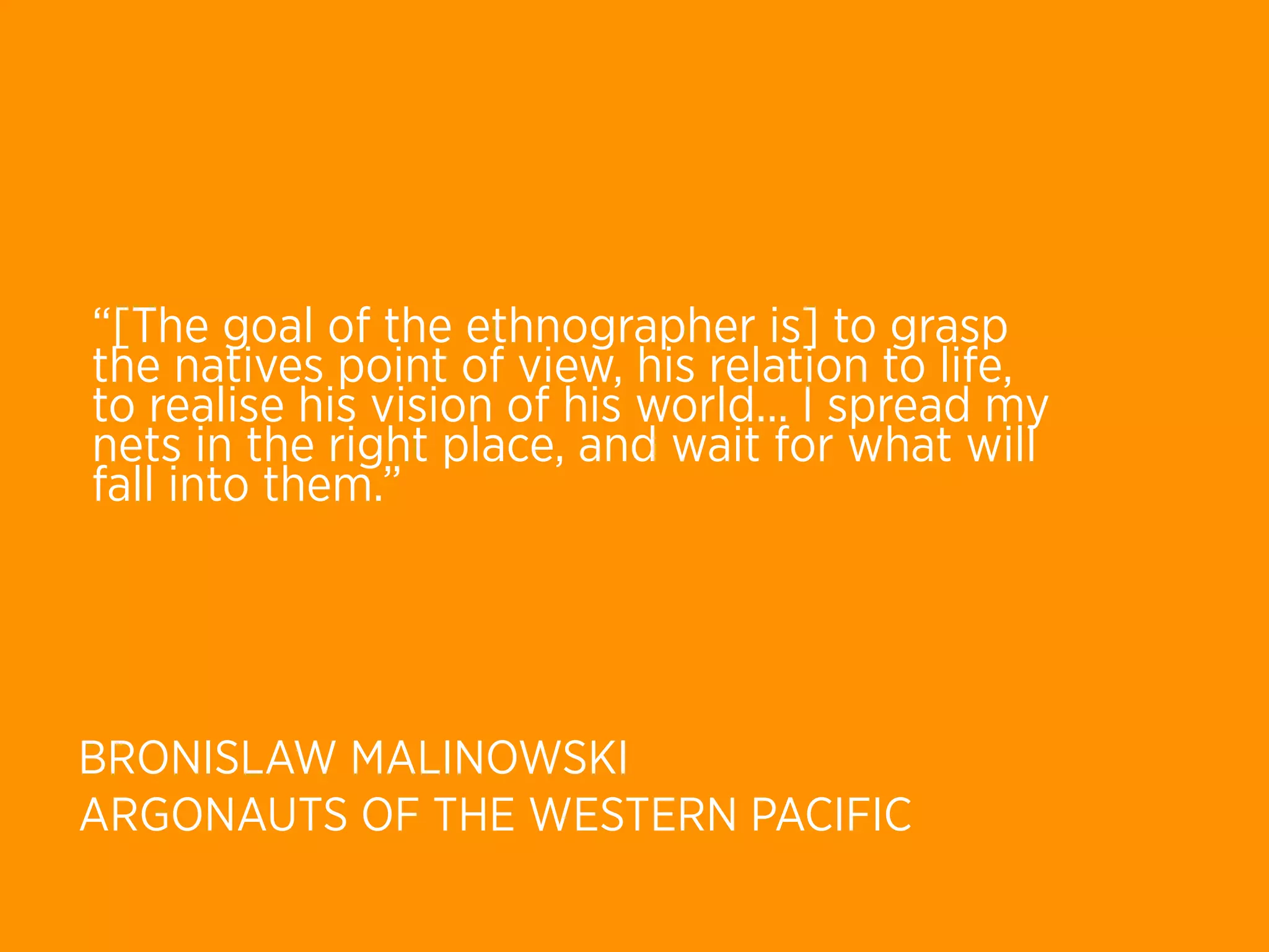 “[The goal of the ethnographer is] to grasp
the natives point of view, his relation to life,
to realise his vision of his world... I spread my
nets in the right place, and wait for what will
fall into them.”




BRONISLAW MALINOWSKI
ARGONAUTS OF THE WESTERN PACIFIC
 
