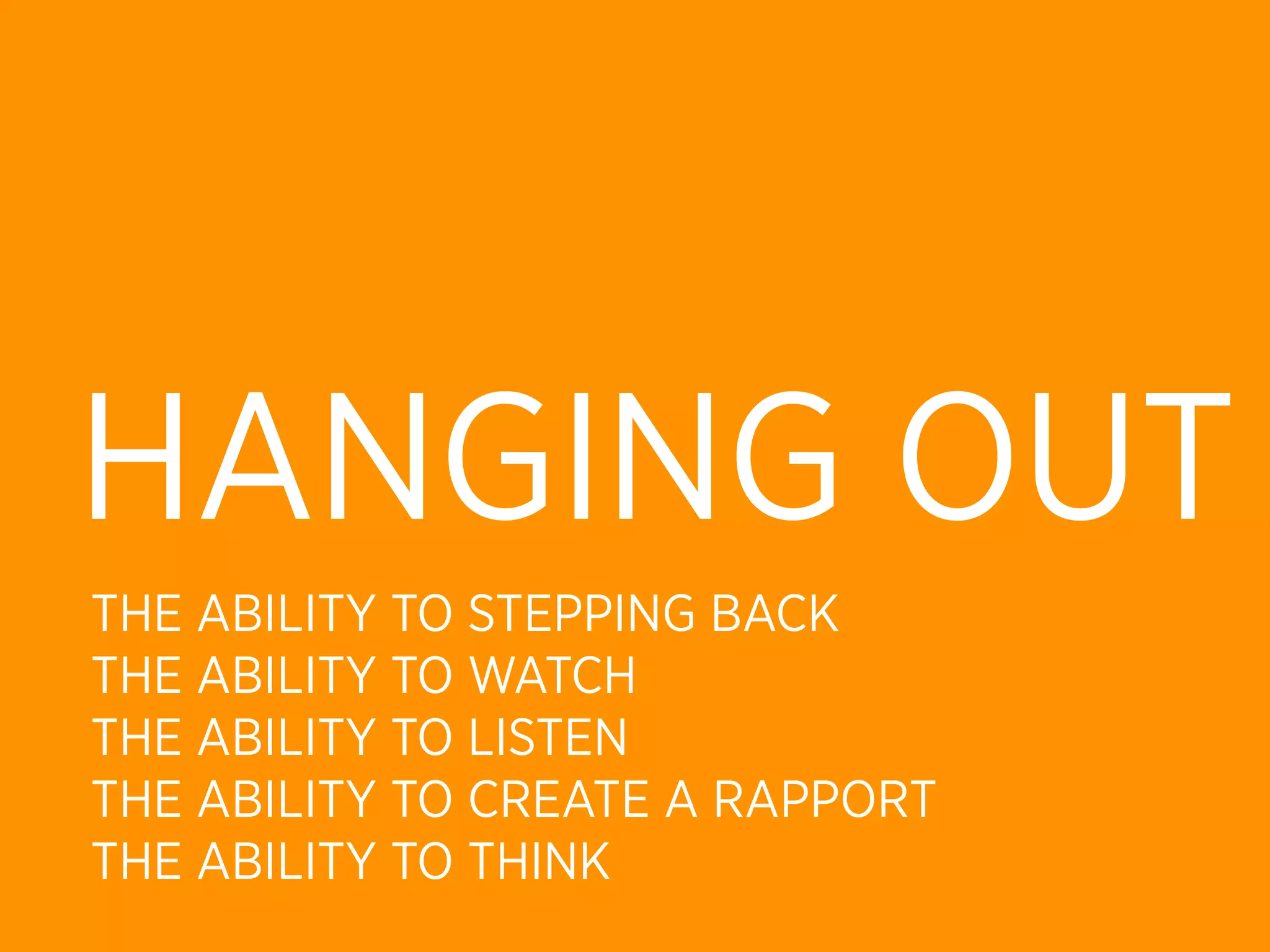 HANGING OUT
THE ABILITY TO STEPPING BACK
THE ABILITY TO WATCH
THE ABILITY TO LISTEN
THE ABILITY TO CREATE A RAPPORT
THE ABILITY TO THINK
 
