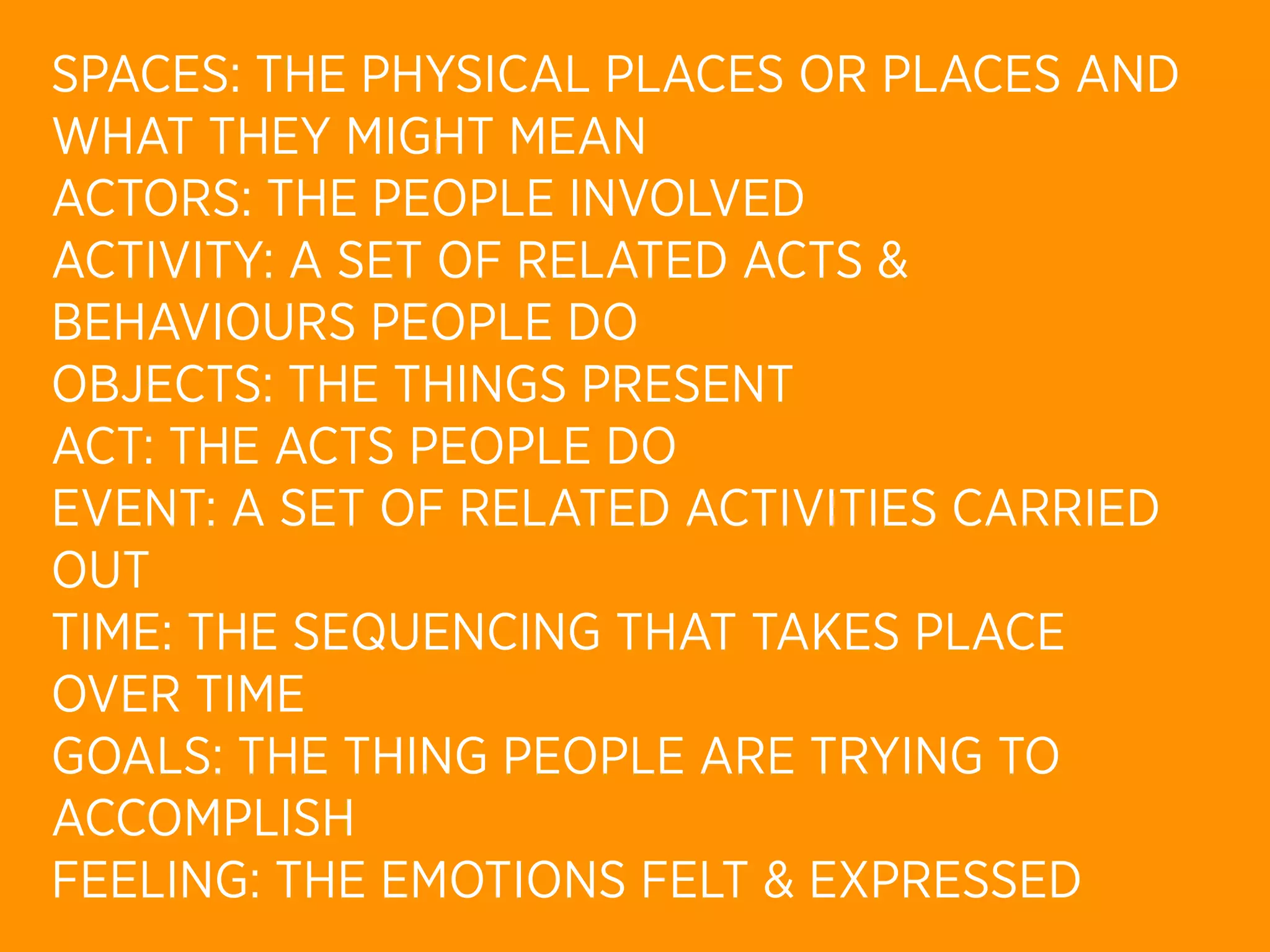 SPACES: THE PHYSICAL PLACES OR PLACES AND
WHAT THEY MIGHT MEAN
ACTORS: THE PEOPLE INVOLVED
ACTIVITY: A SET OF RELATED ACTS &
BEHAVIOURS PEOPLE DO
OBJECTS: THE THINGS PRESENT
ACT: THE ACTS PEOPLE DO
EVENT: A SET OF RELATED ACTIVITIES CARRIED
OUT
TIME: THE SEQUENCING THAT TAKES PLACE
OVER TIME
GOALS: THE THING PEOPLE ARE TRYING TO
ACCOMPLISH
FEELING: THE EMOTIONS FELT & EXPRESSED
 