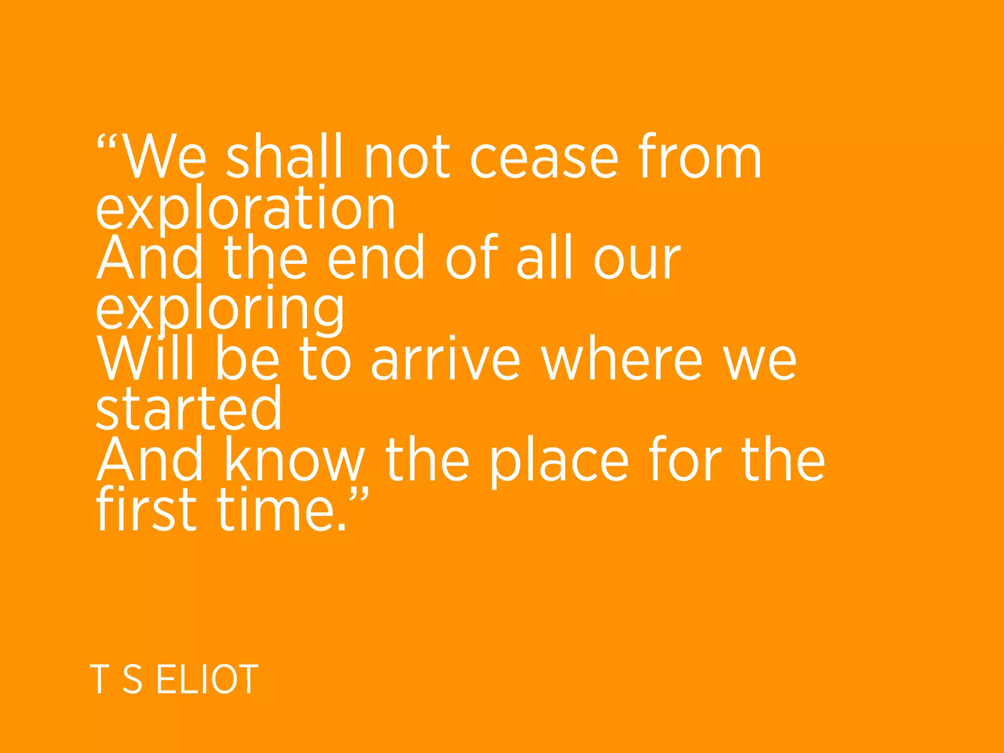 “We shall not cease from
exploration
And the end of all our
exploring
Will be to arrive where we
started
And know the place for the
ﬁrst time.”

T S ELIOT
 
