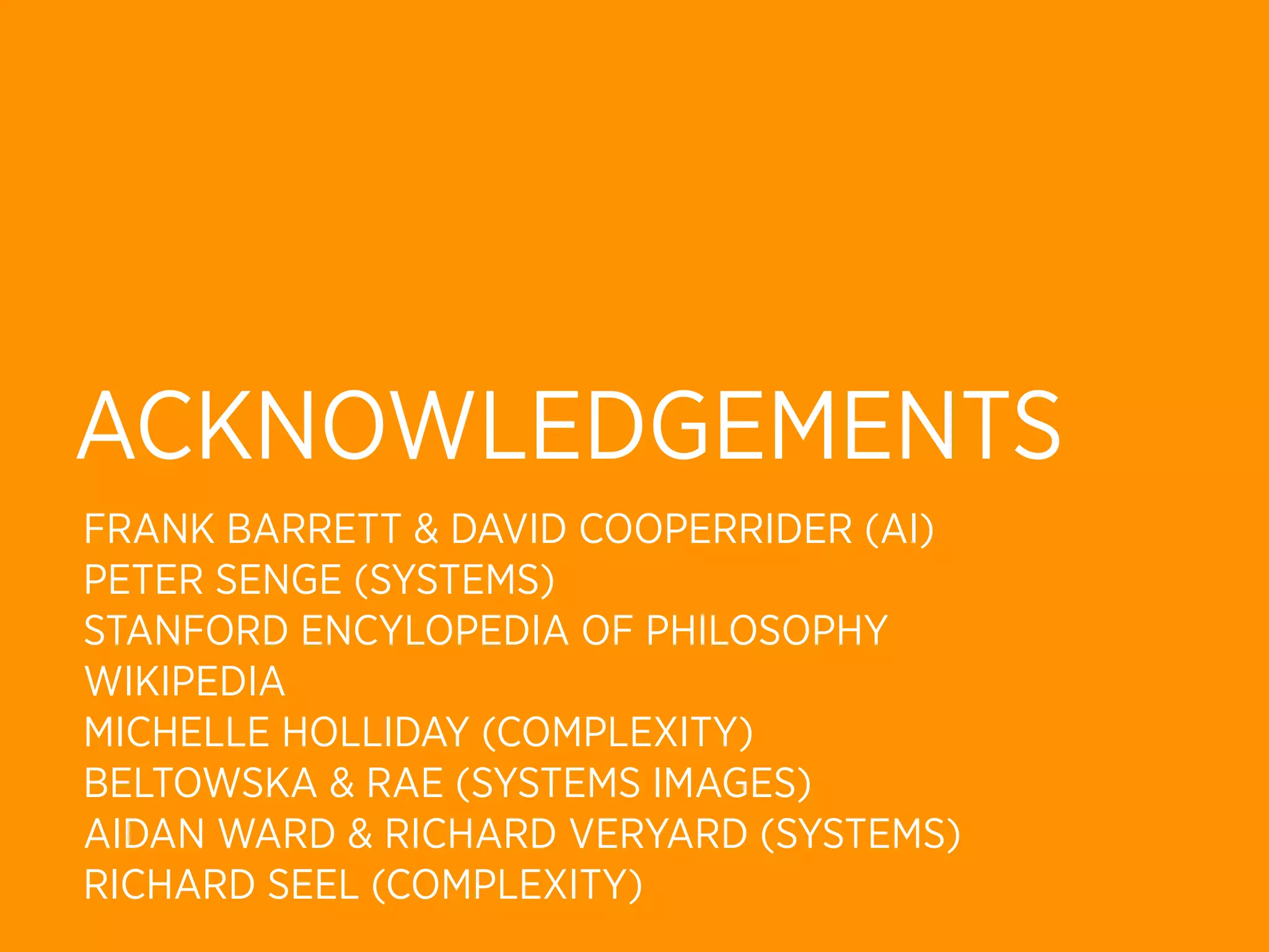 ACKNOWLEDGEMENTS
FRANK BARRETT & DAVID COOPERRIDER (AI)
PETER SENGE (SYSTEMS)
STANFORD ENCYLOPEDIA OF PHILOSOPHY
WIKIPEDIA
MICHELLE HOLLIDAY (COMPLEXITY)
BELTOWSKA & RAE (SYSTEMS IMAGES)
AIDAN WARD & RICHARD VERYARD (SYSTEMS)
RICHARD SEEL (COMPLEXITY)
 