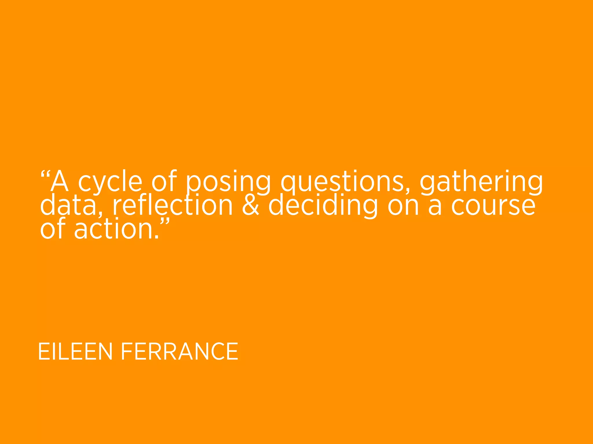 “A cycle of posing questions, gathering
data, reﬂection & deciding on a course
of action.”



EILEEN FERRANCE
 