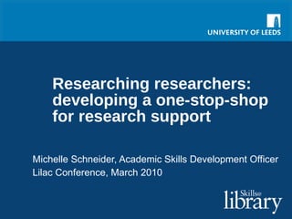 Researching researchers: developing a one-stop-shop for research support Michelle Schneider, Academic Skills Development Officer Lilac Conference, March 2010 
