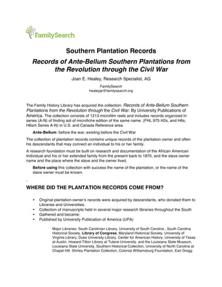 Southern Plantation Records
Records of Ante-Bellum Southern Plantations from
the Revolution through the Civil War
Joan E. Healey, Research Specialist, AG
FamilySearch
healeyje@familysearch.org
The Family History Library has acquired the collection: Records of Ante-Bellum Southern
Plantations from the Revolution through the Civil War. By University Publications of
America. The collection consists of 1213 microfilm reels and includes records organized in
series (A-N) of finding aid of microfiche edition of the same name. (FHL 975 H2s, and H6s,
H6sm Series A-N) in U.S. and Canada Reference area.
Ante-Bellum: before the war; existing before the Civil War
The collection of plantation records contains unique records of the plantation owner and often
his descendants that may connect an individual to his or her family.
A research foundation must be built on research and documentation of the African American
Individual and his or her extended family from the present back to 1870, and the slave owner
name and the place where the slave and the owner lived.
Before using this collection with success the name of the plantation, or the name of the
slave owner must be known.
.
WHERE DID THE PLANTATION RECORDS COME FROM?
• Original plantation owner’s records were acquired by descendants, who donated them to
Libraries and Universities.
• Collection of manuscripts held in several major research libraries throughout the South
• Gathered and became:
• Published by University Publication of America (UPA)
Major Libraries: South Carolinian Library, University of South Carolina , South Carolina
Historical Society, Library of Congress, Maryland Historical Society, University of
Virginia Library, Duke University Library, Center for American History, University of Texas
at Austin, Howard-Tilton Library at Tulane University, and the Louisiana State Museum,
Louisiana State University, Southern Historical Collection, University of North Carolina at
Chapel Hill. Shirley Plantation Collection, Colonial Williamsburg Foundation, Earl Gregg
 