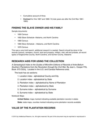 © 2015 by Intellectual Reserve, Inc. All rights reserved. No part of this document may be reprinted or reproduced in
• Cumulative account of Hires
• Contract for Hire 1867 and 1866 / 9 (note years are after the Civil War 1861-
1865)
FINDING THE SLAVE OWNER AND HIS FAMILY
Sample documents:
• 1850 Census
• 1850 Slave Schedule- Alabama, and North Carolina
• 1860 Census
• 1860 Slave Schedule – Alabama, and North Carolina
• 1870 Census
This was a very brief search, additional research is needed. Search should be done in the
records (census, cemetery, church, land and property, military, vital, will and probate, all record
types) of Edgecombe County, North Carolina, and Sumter County, Alabama
RESEARCH AIDS FOR USING THE COLLECTION
A Genealogical Index to the Guides of Microfilm Editions of Records of Ante-Bellum
Southern Plantations from the Revolution through the Civil War. By Jean L. Cooper FHL
Book: 973 D22cj. Located in the U.S. and Canada Reference area.
The book has six sections:
1. Location index - alphabetical County and City
2. Location index - alphabetical by State
3. Plantation index – alphabetical by Name of Plantation
4. Plantation index – alphabetical by State
5. Surname index – alphabetical by Surname
6. Surname index – alphabetical by State
Notebook Maps
United States: maps marked indicating available plantation records in states
State: state maps, counties marked indicating some plantation records available
VALUE OF THE PLANTATION RECORDS
 