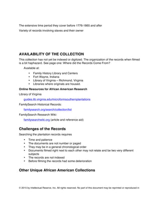 © 2015 by Intellectual Reserve, Inc. All rights reserved. No part of this document may be reprinted or reproduced in
The extensive time period they cover before 1776-1865 and after
Variety of records involving slaves and their owner
AVAILABILITY OF THE COLLECTION
This collection has not yet be indexed or digitized. The organization of the records when filmed
is a bit haphazard. See page one: Where did the Records Come From?
Available at:
• Family History Library and Centers
• Fort Wayne, Indiana
• Library of Virginia – Richmond, Virginia
• Libraries where originals are housed.
Online Resources for African American Research
Library of Virginia
guides.lib.virginia.edu/microformsouthernplantations
FamilySearch Historical Records:
familysearch.org/search/collection/list
FamilySearch Research Wiki:
familysearchwiki.org (article and reference aid)
Challenges of the Records
Searching the plantation records requires
• Time and patience
• The documents are not number or paged
• They may be in a general chronological order
• Documents filmed right next to each other may not relate and be two very different
subjects
• The records are not indexed
• Before filming the records had some deterioration
Other Unique African American Collections
 