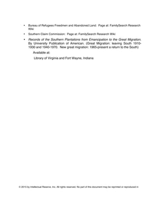 © 2015 by Intellectual Reserve, Inc. All rights reserved. No part of this document may be reprinted or reproduced in
• Bureau of Refugees Freedmen and Abandoned Land: Page at: FamilySearch Research
Wiki
• Southern Claim Commission: Page at: FamilySearch Research Wiki
• Records of the Southern Plantations from Emancipation to the Great Migration.
By University Publication of American. (Great Migration: leaving South 1910-
1930 and 1940-1970. New great migration: 1965-present a return to the South)
Available at:
Library of Virginia and Fort Wayne, Indiana
 