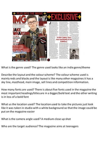 What is the genre used? The genre used looks like an indiegenre/theme
Describe the layout and the colourscheme? The colourscheme used is
mainly reds and blacks and the layout is like many other magazines it has a
sky line, masthead, main image, sell lines and competition information.
How many fonts are used? There is about five fonts used in the magazine the
most important headings/titlesare in a bigger/bold text and the other writing
is in less of a bold font
What us the location used? The locationused to take the pictures just look
like it was taken in studio with a white background so that the image could be
put on the magazine easier
What is the camera angle used? A medium close up shot
Who are the target audience?The magazine aims at teenagers
 