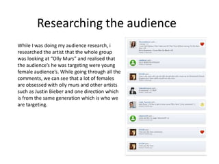 Researching the audience
While I was doing my audience research, i
researched the artist that the whole group
was looking at “Olly Murs” and realised that
the audience’s he was targeting were young
female audience’s. While going through all the
comments, we can see that a lot of females
are obsessed with olly murs and other artists
such as Justin Bieber and one direction which
is from the same generation which is who we
are targeting.

 