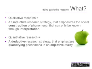 doing qualitative research   What?
• Qualitative research =
• An inductive research strategy, that emphasizes the social
  construction of phenomena that can only be known
  through interpretation.

• Quantitative research =
• A deductive research strategy, that emphasizes
  quantifying phenomena in an objective reality.
 