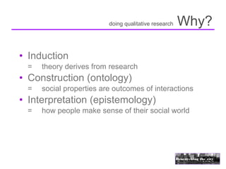 doing qualitative research   Why?

• Induction
 =   theory derives from research
• Construction (ontology)
 =   social properties are outcomes of interactions
• Interpretation (epistemology)
 =   how people make sense of their social world
 