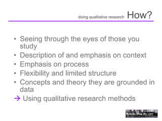 doing qualitative research   How?

• Seeing through the eyes of those you
  study
• Description of and emphasis on context
• Emphasis on process
• Flexibility and limited structure
• Concepts and theory they are grounded in
  data
 Using qualitative research methods
 
