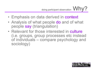 doing participant observation   Why?
• Emphasis on data derived in context
• Analysis of what people do and of what
  people say (triangulation)
• Relevant for those interested in culture
  (i.e. groups, group processes etc instead
  of individuals – compare psychology and
  sociology)
 
