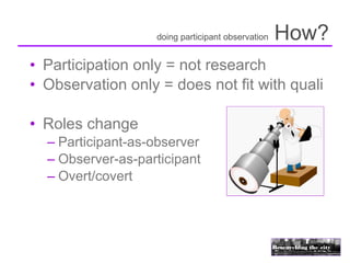doing participant observation   How?
• Participation only = not research
• Observation only = does not fit with quali

• Roles change
  – Participant-as-observer
  – Observer-as-participant
  – Overt/covert
 