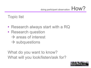 doing participant observation   How?
Topic list

• Research always start with a RQ
• Research question
   areas of interest
   subquestions

What do you want to know?
What will you look/listen/ask for?
 