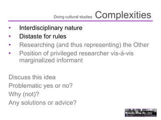 Doing cultural studies   Complexities
•   Interdisciplinary nature
•   Distaste for rules
•   Researching (and thus representing) the Other
•   Position of privileged researcher vis-à-vis
    marginalized informant

Discuss this idea
Problematic yes or no?
Why (not)?
Any solutions or advice?
 